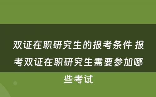 双证在职研究生的报考条件 报考双证在职研究生需要参加哪些考试