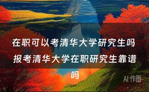 在职可以考清华大学研究生吗 报考清华大学在职研究生靠谱吗