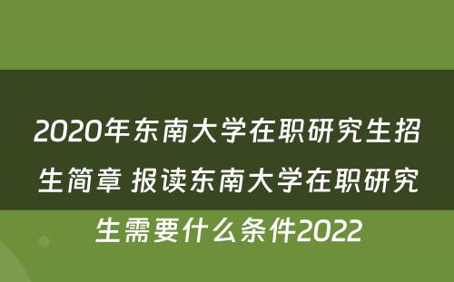 2020年东南大学在职研究生招生简章 报读东南大学在职研究生需要什么条件2022