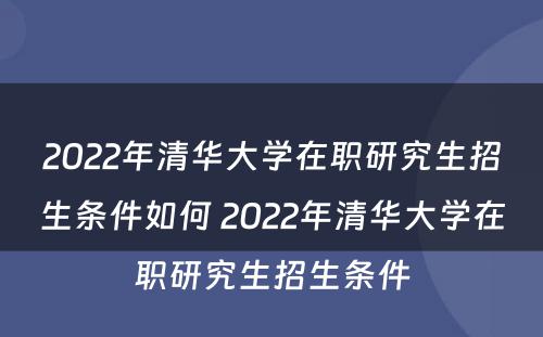 2022年清华大学在职研究生招生条件如何 2022年清华大学在职研究生招生条件