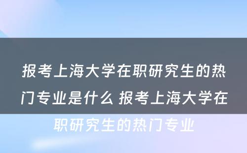 报考上海大学在职研究生的热门专业是什么 报考上海大学在职研究生的热门专业