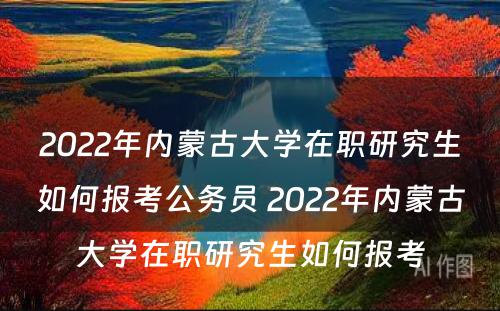 2022年内蒙古大学在职研究生如何报考公务员 2022年内蒙古大学在职研究生如何报考