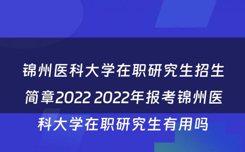 锦州医科大学在职研究生招生简章2022 2022年报考锦州医科大学在职研究生有用吗