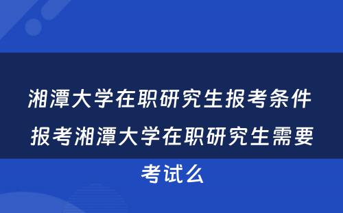 湘潭大学在职研究生报考条件 报考湘潭大学在职研究生需要考试么