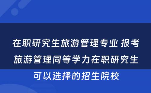 在职研究生旅游管理专业 报考旅游管理同等学力在职研究生可以选择的招生院校