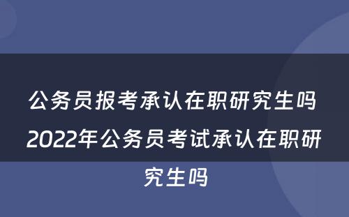 公务员报考承认在职研究生吗 2022年公务员考试承认在职研究生吗