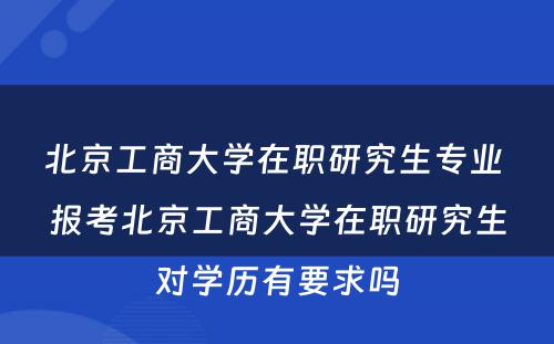 北京工商大学在职研究生专业 报考北京工商大学在职研究生对学历有要求吗