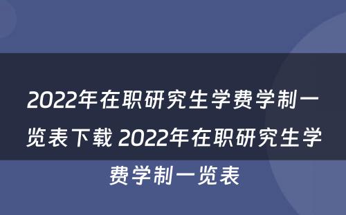 2022年在职研究生学费学制一览表下载 2022年在职研究生学费学制一览表