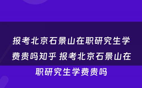 报考北京石景山在职研究生学费贵吗知乎 报考北京石景山在职研究生学费贵吗