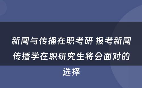 新闻与传播在职考研 报考新闻传播学在职研究生将会面对的选择