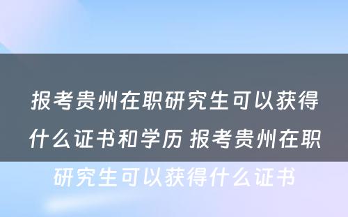 报考贵州在职研究生可以获得什么证书和学历 报考贵州在职研究生可以获得什么证书