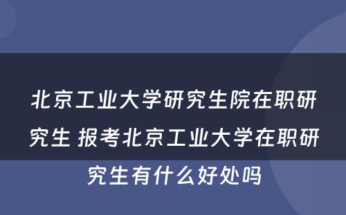 北京工业大学研究生院在职研究生 报考北京工业大学在职研究生有什么好处吗