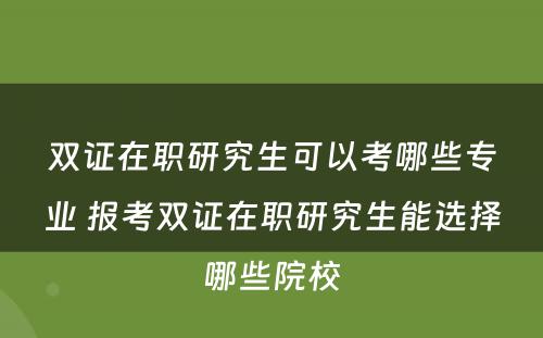 双证在职研究生可以考哪些专业 报考双证在职研究生能选择哪些院校