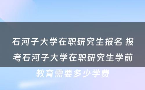 石河子大学在职研究生报名 报考石河子大学在职研究生学前教育需要多少学费