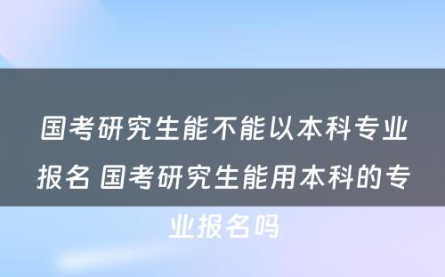 国考研究生能不能以本科专业报名 国考研究生能用本科的专业报名吗