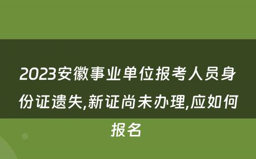 2023安徽事业单位报考人员身份证遗失,新证尚未办理,应如何报名 