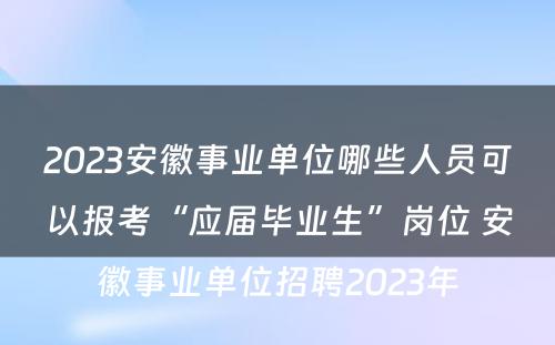 2023安徽事业单位哪些人员可以报考“应届毕业生”岗位 安徽事业单位招聘2023年