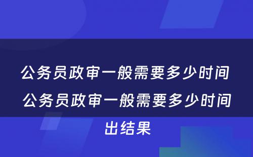 公务员政审一般需要多少时间 公务员政审一般需要多少时间出结果
