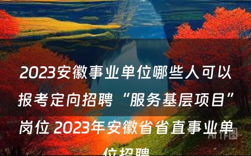 2023安徽事业单位哪些人可以报考定向招聘“服务基层项目”岗位 2023年安徽省省直事业单位招聘
