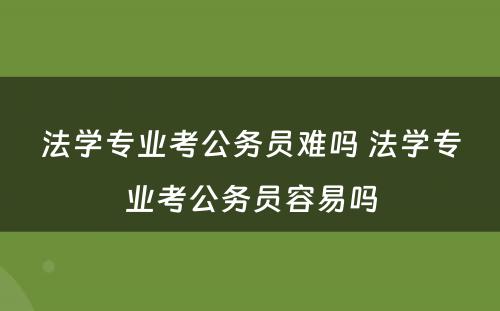 法学专业考公务员难吗 法学专业考公务员容易吗