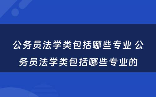 公务员法学类包括哪些专业 公务员法学类包括哪些专业的