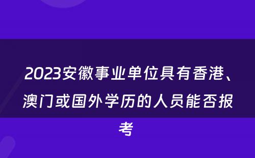 2023安徽事业单位具有香港、澳门或国外学历的人员能否报考