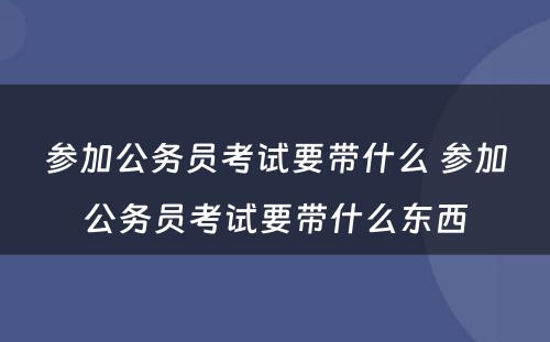 参加公务员考试要带什么 参加公务员考试要带什么东西