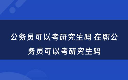 公务员可以考研究生吗 在职公务员可以考研究生吗