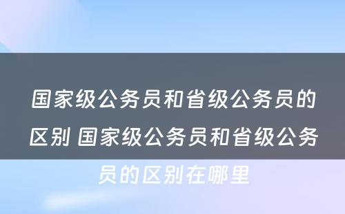 国家级公务员和省级公务员的区别 国家级公务员和省级公务员的区别在哪里