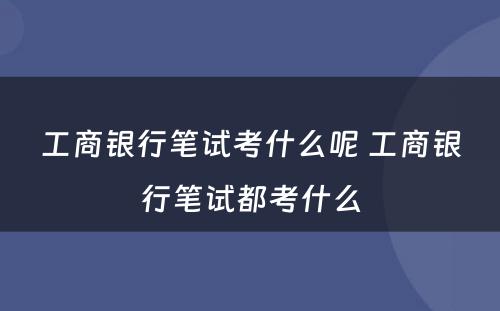 工商银行笔试考什么呢 工商银行笔试都考什么