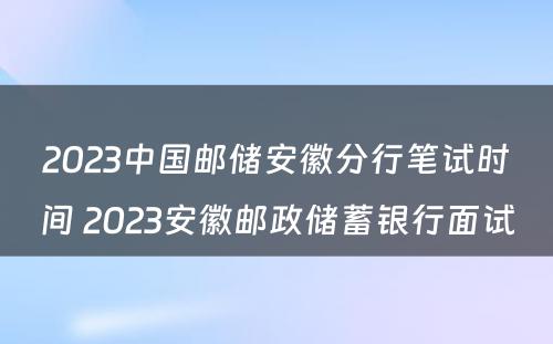 2023中国邮储安徽分行笔试时间 2023安徽邮政储蓄银行面试