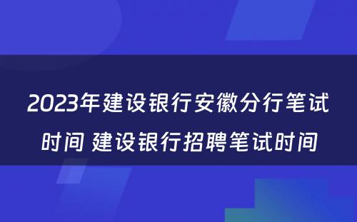 2023年建设银行安徽分行笔试时间 建设银行招聘笔试时间