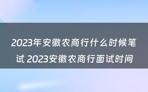 2023年安徽农商行什么时候笔试 2023安徽农商行面试时间