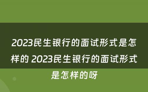 2023民生银行的面试形式是怎样的 2023民生银行的面试形式是怎样的呀