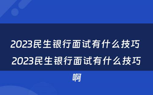 2023民生银行面试有什么技巧 2023民生银行面试有什么技巧啊