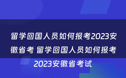 留学回国人员如何报考2023安徽省考 留学回国人员如何报考2023安徽省考试