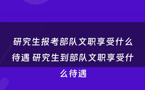 研究生报考部队文职享受什么待遇 研究生到部队文职享受什么待遇