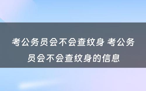 考公务员会不会查纹身 考公务员会不会查纹身的信息