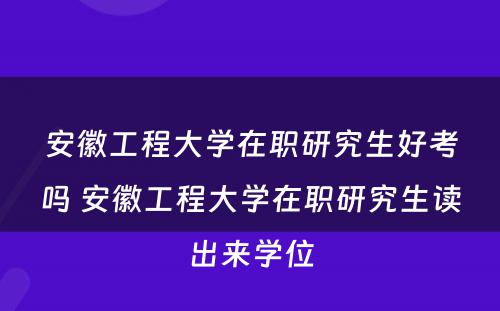 安徽工程大学在职研究生好考吗 安徽工程大学在职研究生读出来学位