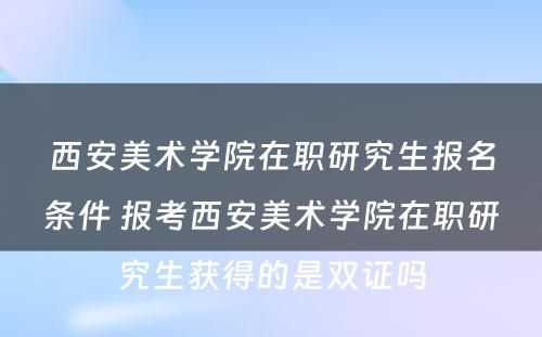 西安美术学院在职研究生报名条件 报考西安美术学院在职研究生获得的是双证吗