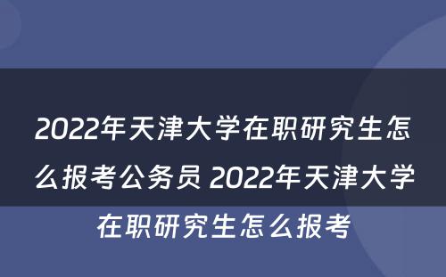 2022年天津大学在职研究生怎么报考公务员 2022年天津大学在职研究生怎么报考