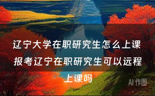 辽宁大学在职研究生怎么上课 报考辽宁在职研究生可以远程上课吗