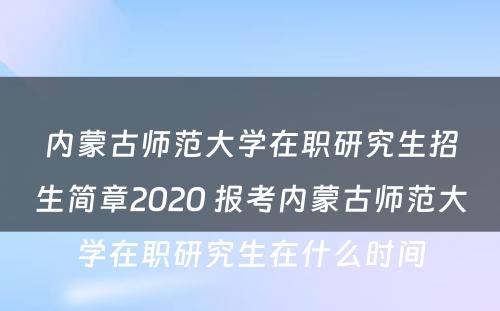 内蒙古师范大学在职研究生招生简章2020 报考内蒙古师范大学在职研究生在什么时间