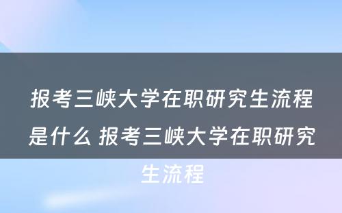 报考三峡大学在职研究生流程是什么 报考三峡大学在职研究生流程