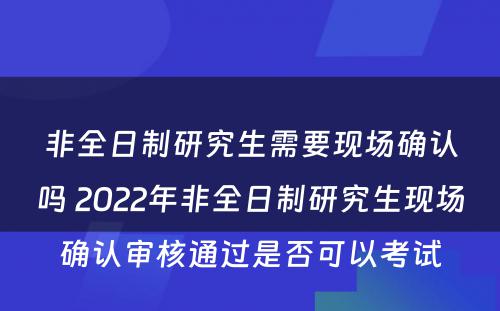 非全日制研究生需要现场确认吗 2022年非全日制研究生现场确认审核通过是否可以考试