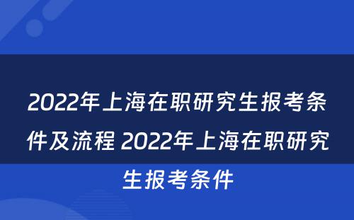 2022年上海在职研究生报考条件及流程 2022年上海在职研究生报考条件