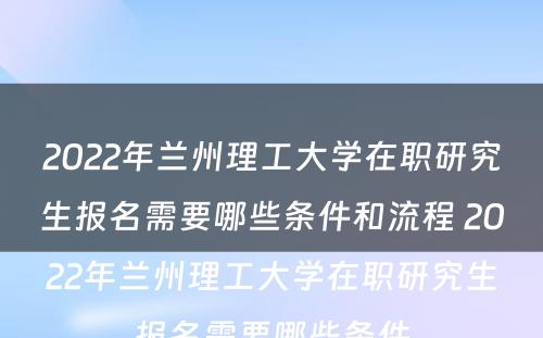 2022年兰州理工大学在职研究生报名需要哪些条件和流程 2022年兰州理工大学在职研究生报名需要哪些条件