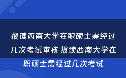 报读西南大学在职硕士需经过几次考试审核 报读西南大学在职硕士需经过几次考试