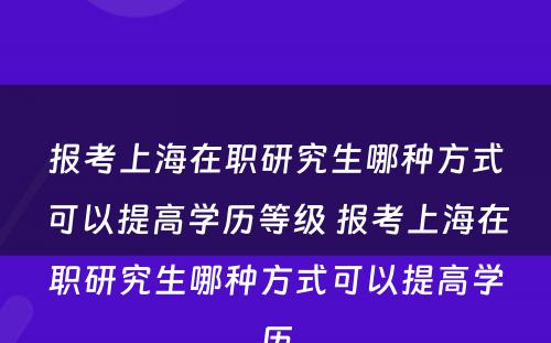 报考上海在职研究生哪种方式可以提高学历等级 报考上海在职研究生哪种方式可以提高学历