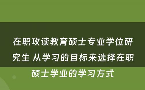 在职攻读教育硕士专业学位研究生 从学习的目标来选择在职硕士学业的学习方式